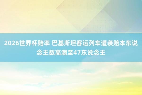 2026世界杯赔率 巴基斯坦客运列车遭袭赔本东说念主数高潮至47东说念主