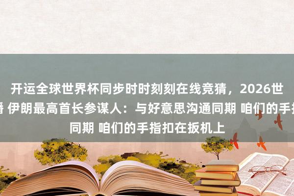 开运全球世界杯同步时时刻刻在线竞猜，2026世界杯文字直播 伊朗最高首长参谋人：与好意思沟通同期 咱们的手指扣在扳机上