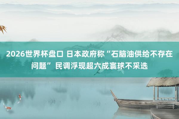2026世界杯盘口 日本政府称“石脑油供给不存在问题” 民调浮现超六成寰球不采选