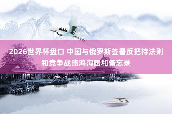 2026世界杯盘口 中国与俄罗斯签署反把持法则和竞争战略鸿沟暖和备忘录