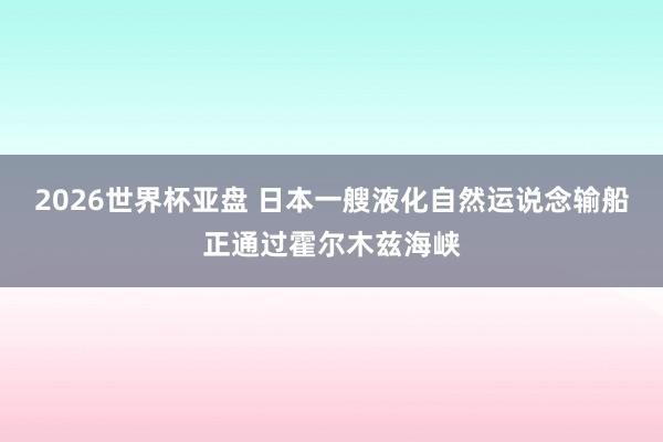 2026世界杯亚盘 日本一艘液化自然运说念输船正通过霍尔木兹海峡
