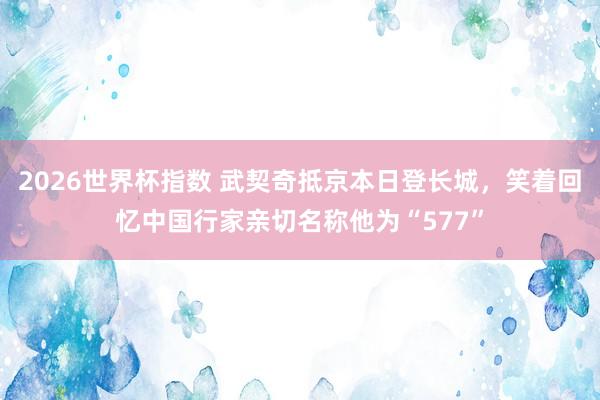 2026世界杯指数 武契奇抵京本日登长城，笑着回忆中国行家亲切名称他为“577”