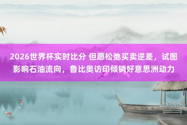 2026世界杯实时比分 但愿松弛买卖逆差，试图影响石油流向，鲁比奥访印倾销好意思洲动力