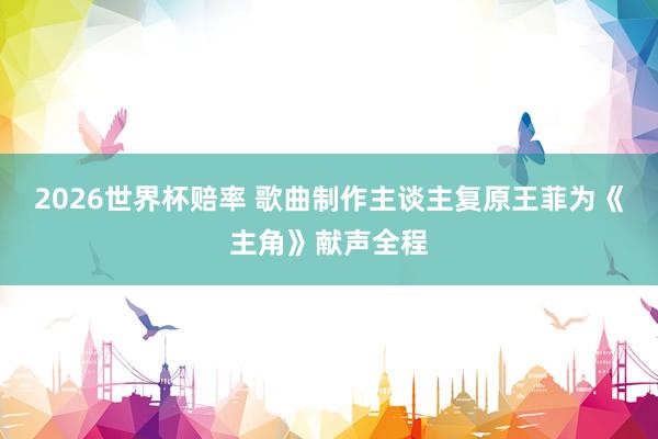 2026世界杯赔率 歌曲制作主谈主复原王菲为《主角》献声全程