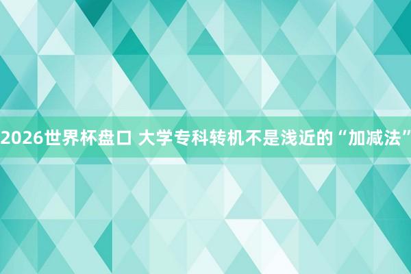 2026世界杯盘口 大学专科转机不是浅近的“加减法”