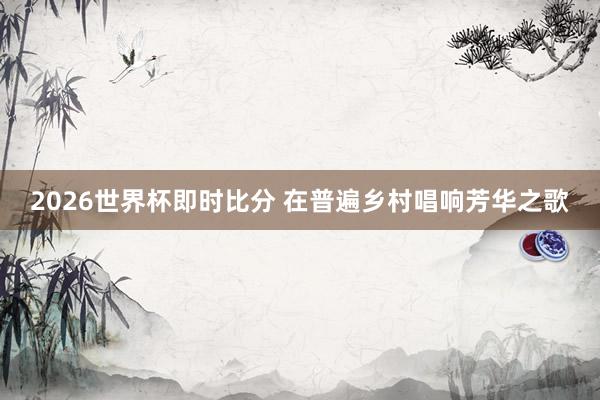 2026世界杯即时比分 在普遍乡村唱响芳华之歌