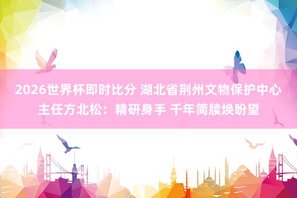 2026世界杯即时比分 湖北省荆州文物保护中心主任方北松：精研身手 千年简牍焕盼望