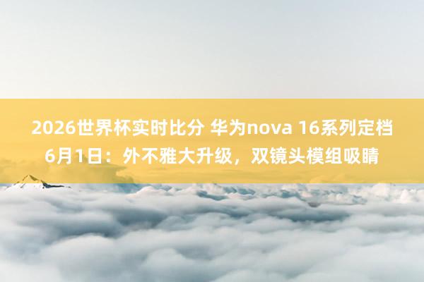 2026世界杯实时比分 华为nova 16系列定档6月1日：外不雅大升级，双镜头模组吸睛