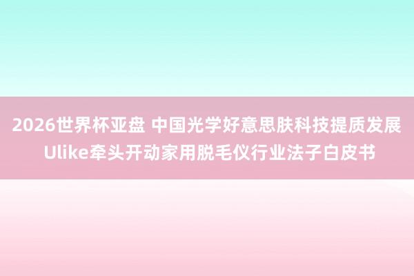 2026世界杯亚盘 中国光学好意思肤科技提质发展 Ulike牵头开动家用脱毛仪行业法子白皮书