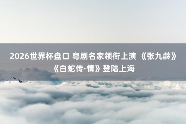 2026世界杯盘口 粤剧名家领衔上演 《张九龄》《白蛇传·情》登陆上海
