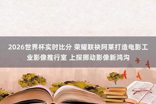 2026世界杯实时比分 荣耀联袂阿莱打造电影工业影像推行室 上探挪动影像新鸿沟