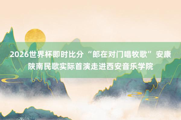 2026世界杯即时比分 “郎在对门唱牧歌” 安康陕南民歌实际首演走进西安音乐学院