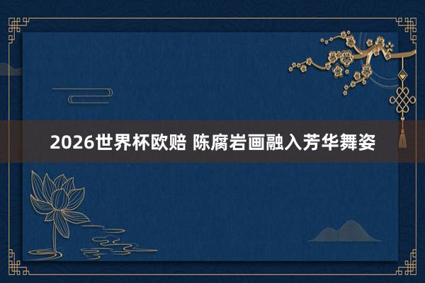 2026世界杯欧赔 陈腐岩画融入芳华舞姿