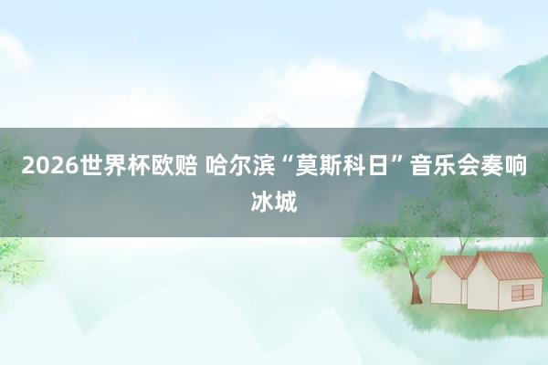 2026世界杯欧赔 哈尔滨“莫斯科日”音乐会奏响冰城