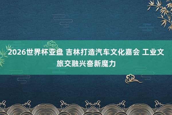2026世界杯亚盘 吉林打造汽车文化嘉会 工业文旅交融兴奋新魔力