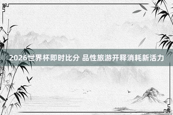 2026世界杯即时比分 品性旅游开释消耗新活力