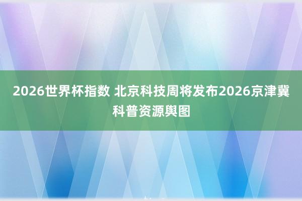 2026世界杯指数 北京科技周将发布2026京津冀科普资源舆图
