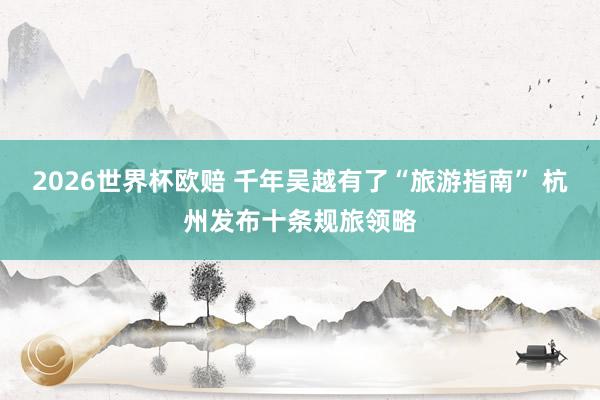 2026世界杯欧赔 千年吴越有了“旅游指南” 杭州发布十条规旅领略