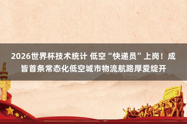 2026世界杯技术统计 低空“快递员”上岗！成皆首条常态化低空城市物流航路厚爱绽开