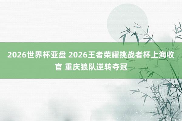 2026世界杯亚盘 2026王者荣耀挑战者杯上海收官 重庆狼队逆转夺冠