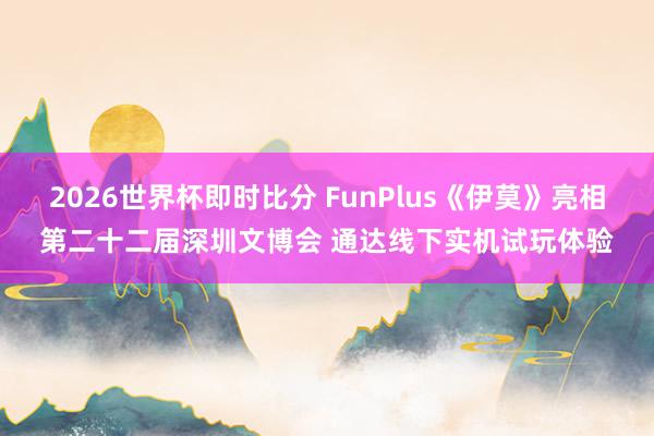 2026世界杯即时比分 FunPlus《伊莫》亮相第二十二届深圳文博会 通达线下实机试玩体验