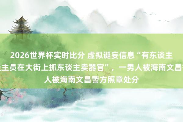 2026世界杯实时比分 虚拟诞妄信息“有东谈主冒充医护东谈主员在大街上抓东谈主卖器官”，一男人被海南文昌警方照章处分