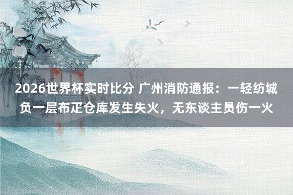 2026世界杯实时比分 广州消防通报：一轻纺城负一层布疋仓库发生失火，无东谈主员伤一火