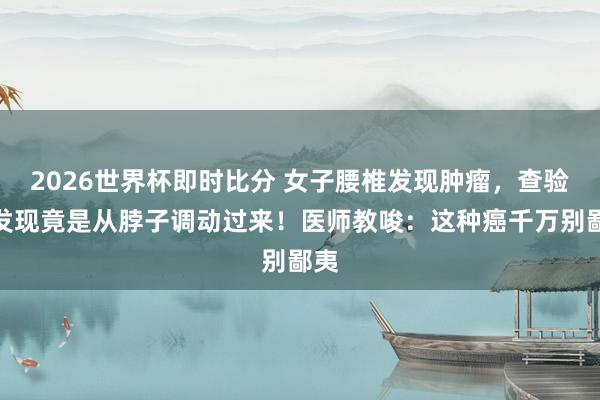 2026世界杯即时比分 女子腰椎发现肿瘤，查验后发现竟是从脖子调动过来！医师教唆：这种癌千万别鄙夷