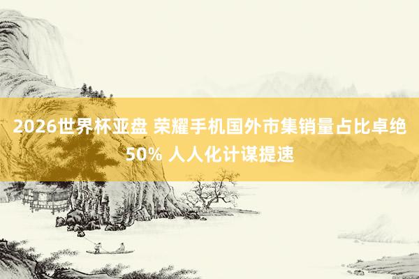 2026世界杯亚盘 荣耀手机国外市集销量占比卓绝50% 人人化计谋提速