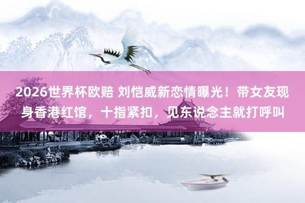 2026世界杯欧赔 刘恺威新恋情曝光！带女友现身香港红馆，十指紧扣，见东说念主就打呼叫