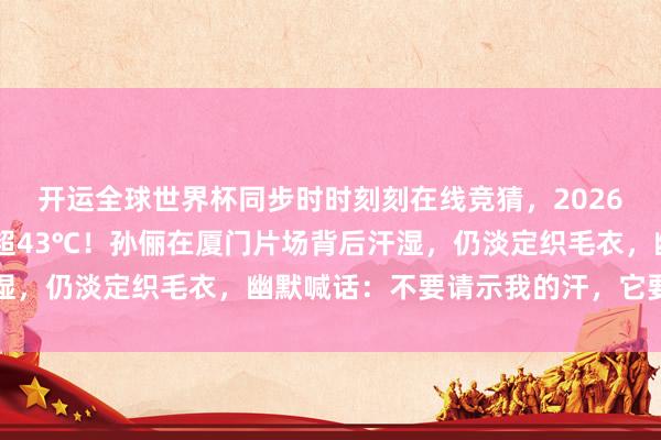 开运全球世界杯同步时时刻刻在线竞猜，2026世界杯文字直播 体感超43℃！孙俪在厦门片场背后汗湿，仍淡定织毛衣，幽默喊话：不要请示我的汗，它要狂喷了