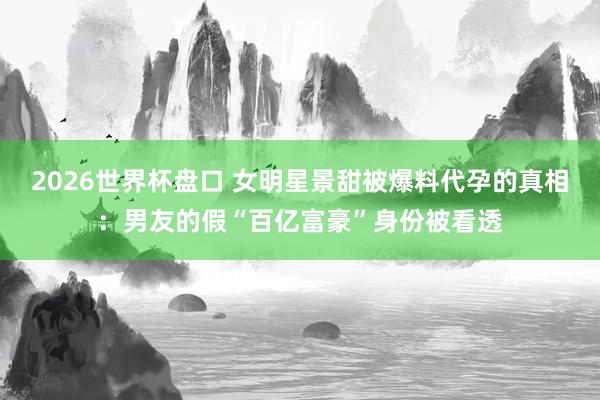 2026世界杯盘口 女明星景甜被爆料代孕的真相：男友的假“百亿富豪”身份被看透