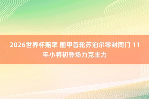 2026世界杯赔率 围甲首轮苏泊尔零封同门 11年小将初登场力克主力