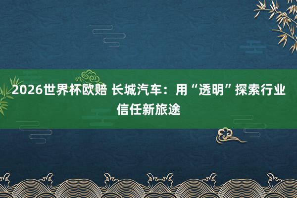 2026世界杯欧赔 长城汽车：用“透明”探索行业信任新旅途