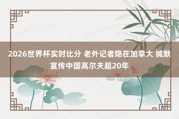 2026世界杯实时比分 老外记者隐在加拿大 缄默宣传中国高尔夫超20年