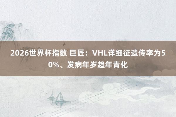 2026世界杯指数 巨匠：VHL详细征遗传率为50%、发病年岁趋年青化