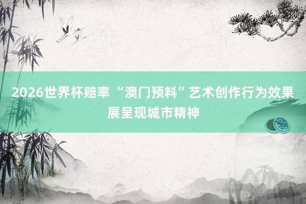 2026世界杯赔率 “澳门预料”艺术创作行为效果展呈现城市精神