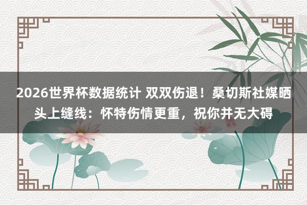 2026世界杯数据统计 双双伤退！桑切斯社媒晒头上缝线：怀特伤情更重，祝你并无大碍