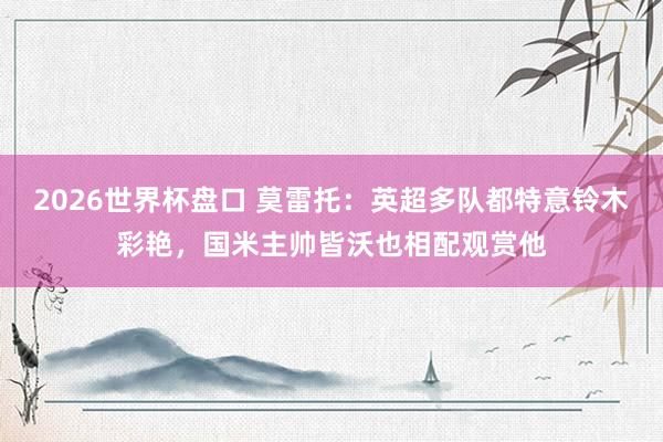 2026世界杯盘口 莫雷托：英超多队都特意铃木彩艳，国米主帅皆沃也相配观赏他