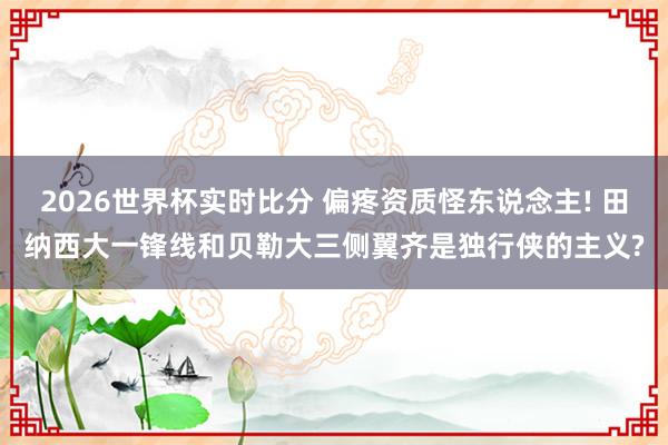 2026世界杯实时比分 偏疼资质怪东说念主! 田纳西大一锋线和贝勒大三侧翼齐是独行侠的主义?