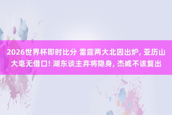 2026世界杯即时比分 雷霆两大北因出炉， 亚历山大毫无借口! 湖东谈主弃将隐身， 杰威不该复出