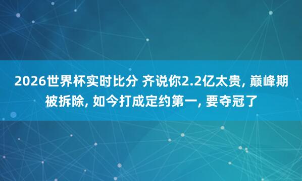 2026世界杯实时比分 齐说你2.2亿太贵， 巅峰期被拆除， 如今打成定约第一， 要夺冠了