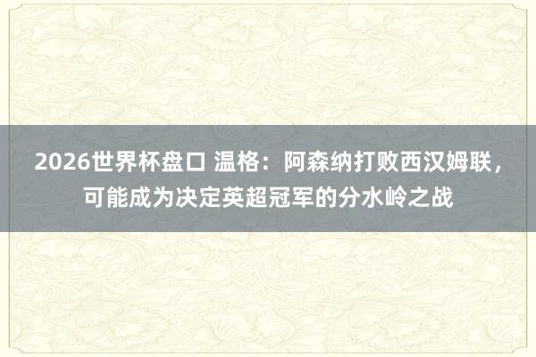 2026世界杯盘口 温格：阿森纳打败西汉姆联，可能成为决定英超冠军的分水岭之战