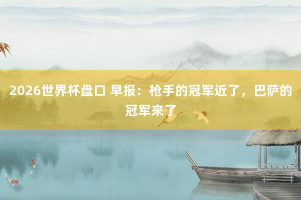 2026世界杯盘口 早报：枪手的冠军近了，巴萨的冠军来了