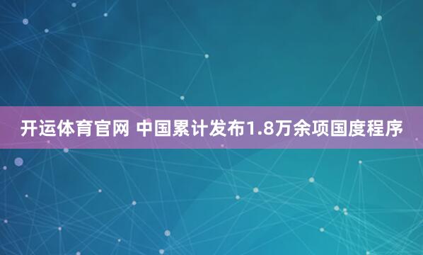 开运体育官网 中国累计发布1.8万余项国度程序