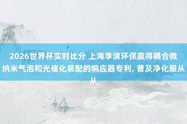 2026世界杯实时比分 上海享清环保赢得耦合微纳米气泡和光催化装配的响应器专利， 普及净化服从