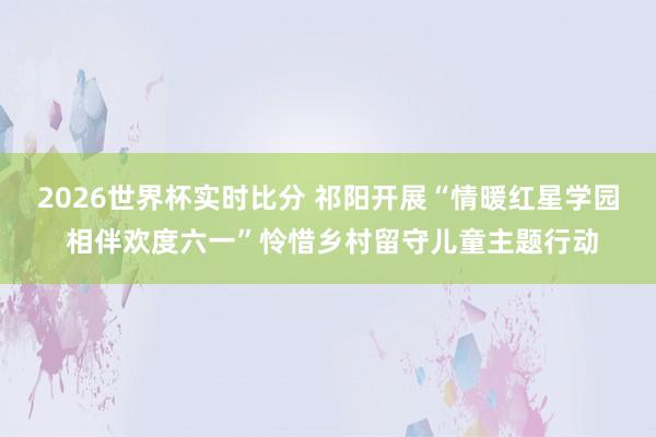 2026世界杯实时比分 祁阳开展“情暖红星学园 相伴欢度六一”怜惜乡村留守儿童主题行动