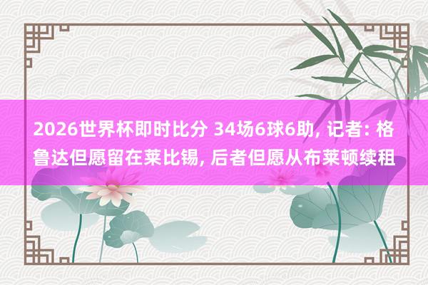 2026世界杯即时比分 34场6球6助， 记者: 格鲁达但愿留在莱比锡， 后者但愿从布莱顿续租