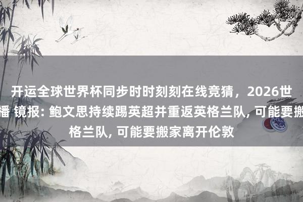 开运全球世界杯同步时时刻刻在线竞猜，2026世界杯文字直播 镜报: 鲍文思持续踢英超并重返英格兰队， 可能要搬家离开伦敦