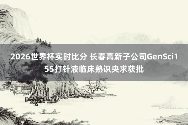 2026世界杯实时比分 长春高新子公司GenSci155打针液临床熟识央求获批